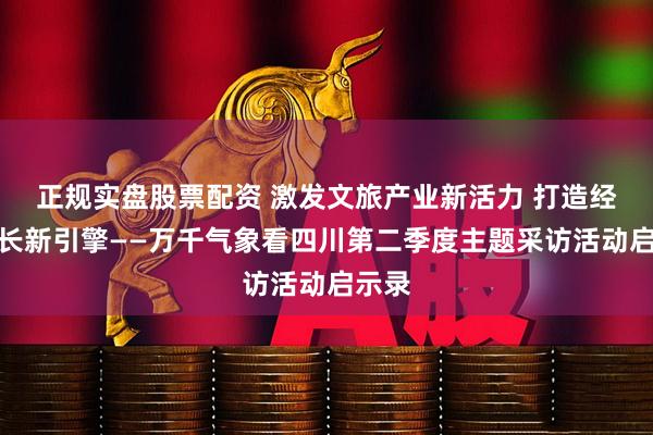 正规实盘股票配资 激发文旅产业新活力 打造经济增长新引擎——万千气象看四川第二季度主题采访活动启示录