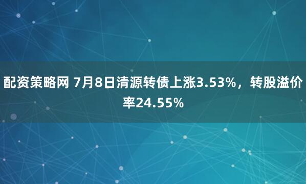 配资策略网 7月8日清源转债上涨3.53%，转股溢价率24.55%