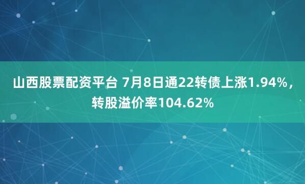 山西股票配资平台 7月8日通22转债上涨1.94%，转股溢价率104.62%