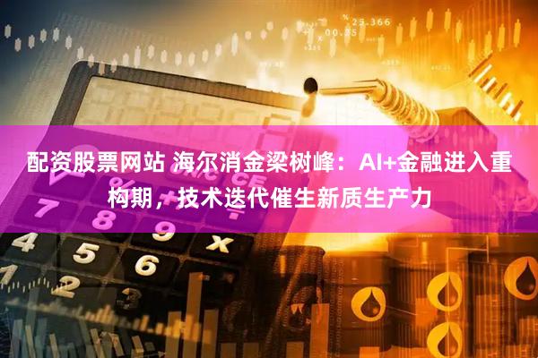 配资股票网站 海尔消金梁树峰：AI+金融进入重构期，技术迭代催生新质生产力