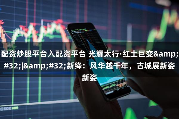 配资炒股平台入配资平台 光耀太行·红土巨变&#32;|&#32;新绛：风华越千年，古城展新姿