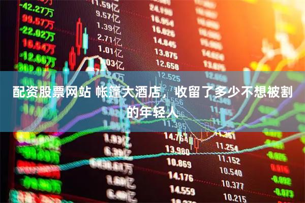 配资股票网站 帐篷大酒店，收留了多少不想被割的年轻人