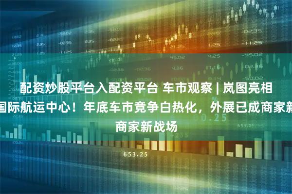 配资炒股平台入配资平台 车市观察 | 岚图亮相青岛国际航运中心！年底车市竞争白热化，外展已成商家新战场