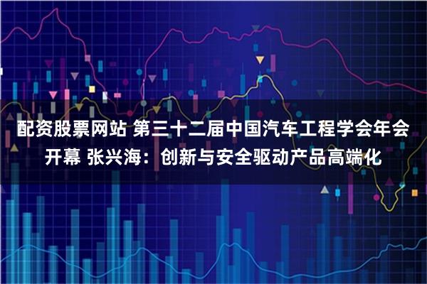 配资股票网站 第三十二届中国汽车工程学会年会开幕 张兴海：创新与安全驱动产品高端化