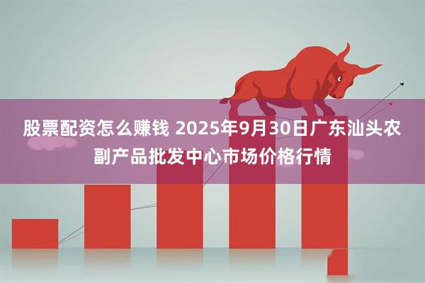 股票配资怎么赚钱 2025年9月30日广东汕头农副产品批发中心市场价格行情