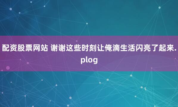 配资股票网站 谢谢这些时刻让俺滴生活闪亮了起来.plog