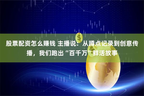 股票配资怎么赚钱 主播说：从蹲点记录到创意传播，我们跑出“百千万”鲜活故事