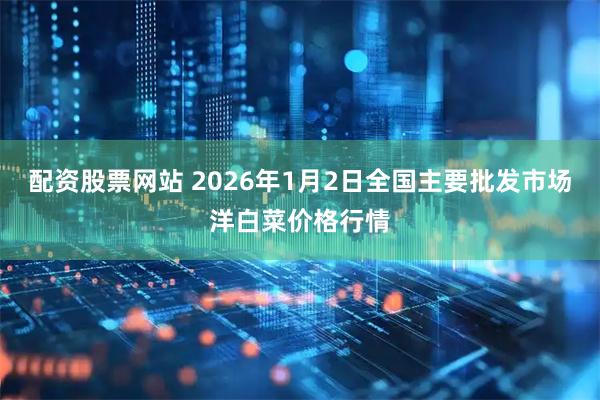 配资股票网站 2026年1月2日全国主要批发市场洋白菜价格行情